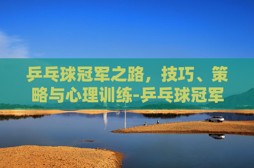 乒乓球冠军之路，技巧、策略与心理训练-乒乓球冠军男子都有谁