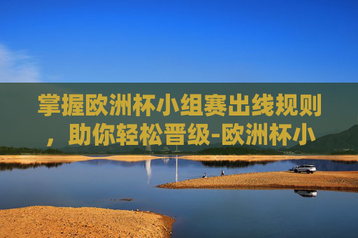 掌握欧洲杯小组赛出线规则，助你轻松晋级-欧洲杯小组赛出线规则是什么