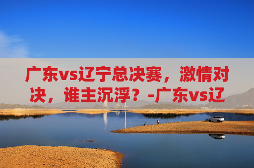 广东vs辽宁总决赛，激情对决，谁主沉浮？-广东vs辽宁总决赛2021