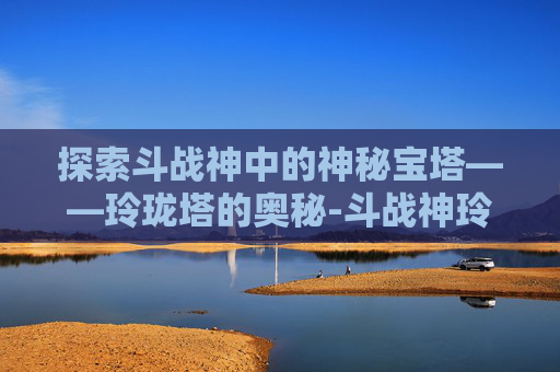 探索斗战神中的神秘宝塔——玲珑塔的奥秘-斗战神玲珑玉去哪里弄