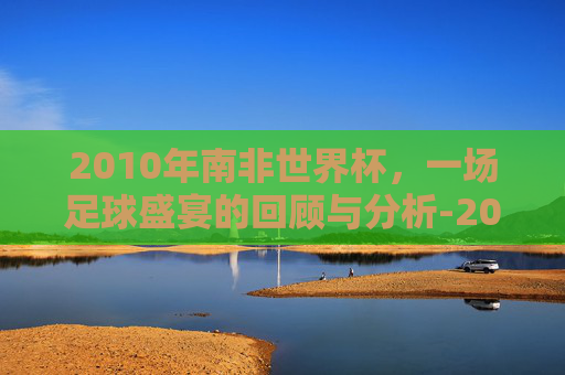 2010年南非世界杯，一场足球盛宴的回顾与分析-2010南非世界杯完整比分