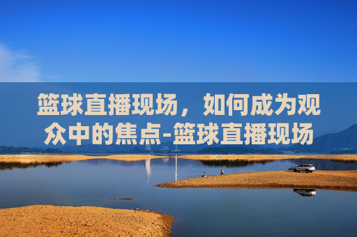 篮球直播现场，如何成为观众中的焦点-篮球直播现场直播360