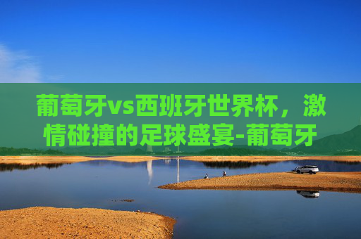葡萄牙vs西班牙世界杯，激情碰撞的足球盛宴-葡萄牙vs西班牙全场集锦