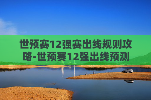 世预赛12强赛出线规则攻略-世预赛12强出线预测