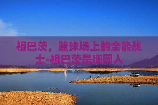 祖巴茨，篮球场上的全能战士-祖巴茨是哪国人