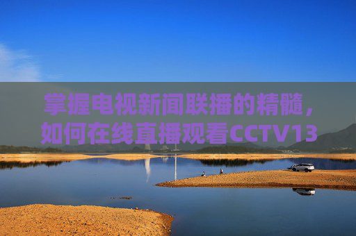 掌握电视新闻联播的精髓，如何在线直播观看CCTV13-cctv13在线直播新闻联播投屏