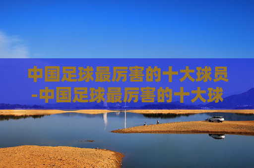 中国足球最厉害的十大球员-中国足球最厉害的十大球员排名
