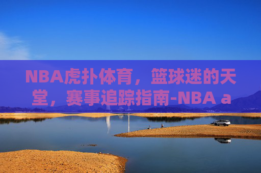 NBA虎扑体育，篮球迷的天堂，赛事追踪指南-NBA a虎扑体育网