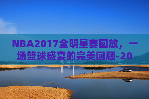 NBA2017全明星赛回放，一场篮球盛宴的完美回顾-2017nba全名星赛回放