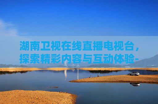 湖南卫视在线直播电视台，探索精彩内容与互动体验-湖南卫视在线直播电视台直播
