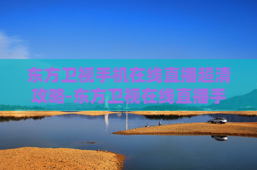 东方卫视手机在线直播超清攻略-东方卫视在线直播手机版电视直播