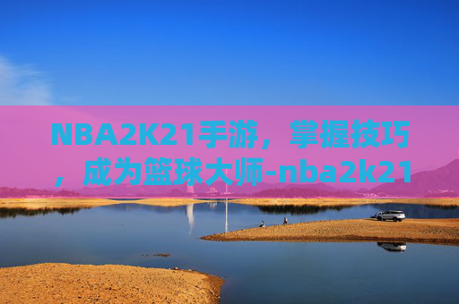 NBA2K21手游，掌握技巧，成为篮球大师-nba2k21手游豪华存档版
