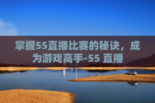 掌握55直播比赛的秘诀，成为游戏高手-55 直播
