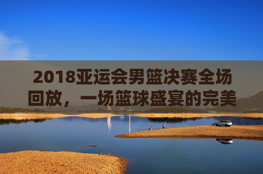 2018亚运会男篮决赛全场回放，一场篮球盛宴的完美呈现-2018年亚洲运会男子篮球决赛央视回放