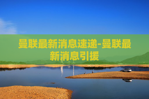 曼联最新消息速递-曼联最新消息引援