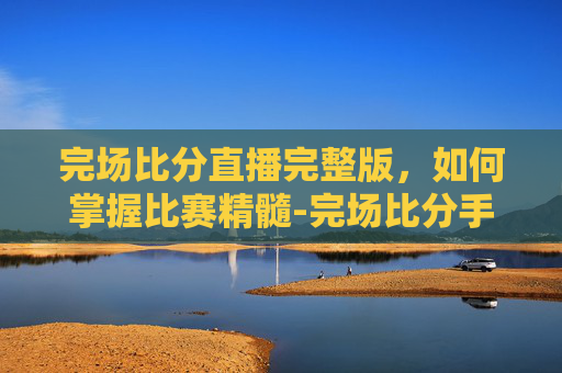 完场比分直播完整版，如何掌握比赛精髓-完场比分手机版最新版