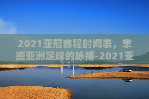 2021亚冠赛程时间表，掌握亚洲足球的脉搏-2021亚冠赛程时间表格