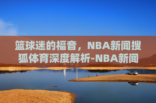 篮球迷的福音，NBA新闻搜狐体育深度解析-NBA新闻搜狐