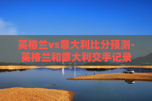 英格兰vs意大利比分预测-英格兰和意大利交手记录