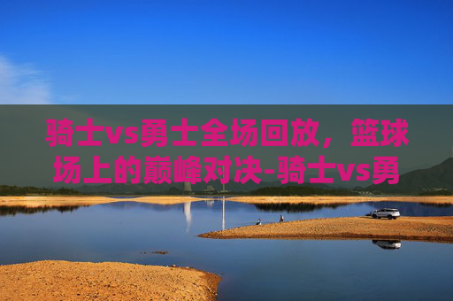 骑士vs勇士全场回放，篮球场上的巅峰对决-骑士vs勇士全场回放杜兰特比赛