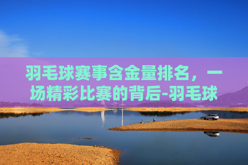 羽毛球赛事含金量排名，一场精彩比赛的背后-羽毛球赛事含金量排名前十