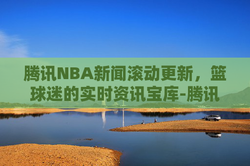 腾讯NBA新闻滚动更新，篮球迷的实时资讯宝库-腾讯nba新闻滚动新闻怎么关闭