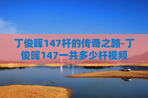 丁俊晖147杆的传奇之路-丁俊晖147一共多少杆视频