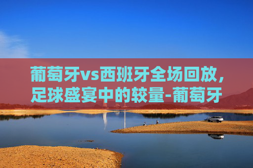 葡萄牙vs西班牙全场回放，足球盛宴中的较量-葡萄牙vs西班牙全场回放直播