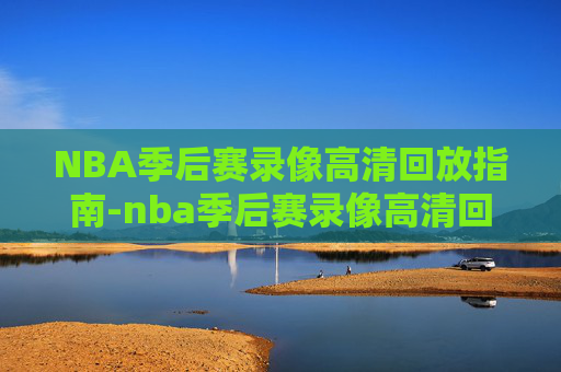 NBA季后赛录像高清回放指南-nba季后赛录像高清回放像免费观看