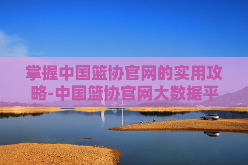 掌握中国篮协官网的实用攻略-中国篮协官网大数据平台
