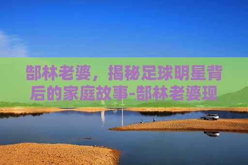 郜林老婆，揭秘足球明星背后的家庭故事-郜林老婆现状