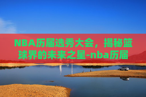 NBA历届选秀大会，揭秘篮球界的未来之星-nba历届选秀大年