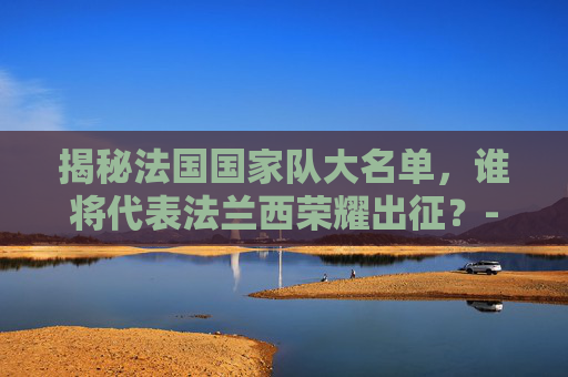 揭秘法国国家队大名单,谁将代表法兰西荣耀出征?-法国国家队大名单号码 揭秘法国国家队大名单,谁将代表法兰西荣耀出征?-法国国家队大名单号码