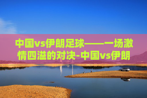 中国vs伊朗足球——一场激情四溢的对决-中国vs伊朗足球战绩