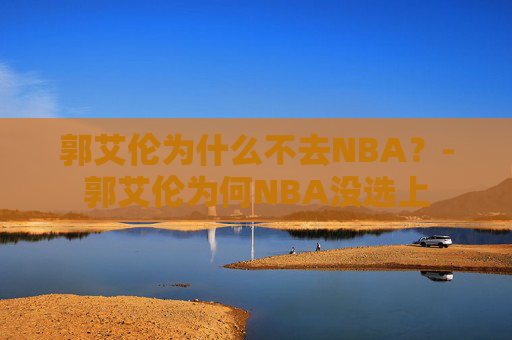郭艾伦为什么不去NBA？-郭艾伦为何NBA没选上