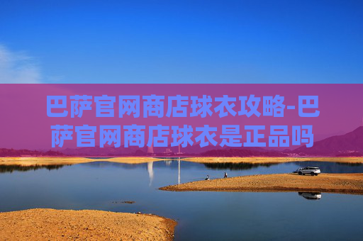 巴萨官网商店球衣攻略-巴萨官网商店球衣是正品吗