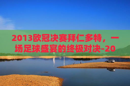 2013欧冠决赛拜仁多特，一场足球盛宴的终极对决-2013年欧冠决赛拜仁多特蒙德