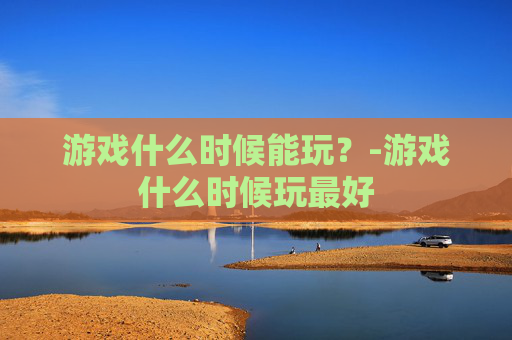 游戏什么时候能玩？-游戏什么时候玩最好