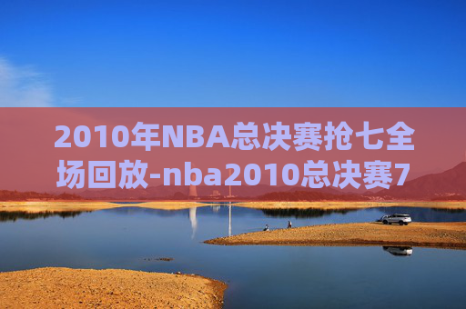 2010年NBA总决赛抢七全场回放-nba2010总决赛7场高清视频
