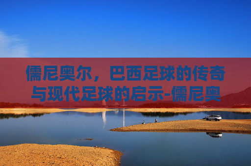 儒尼奥尔，巴西足球的传奇与现代足球的启示-儒尼奥尔梅西亚斯