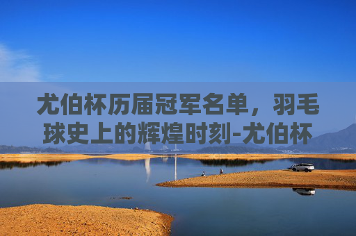 尤伯杯历届冠军名单，羽毛球史上的辉煌时刻-尤伯杯历届冠军名单表