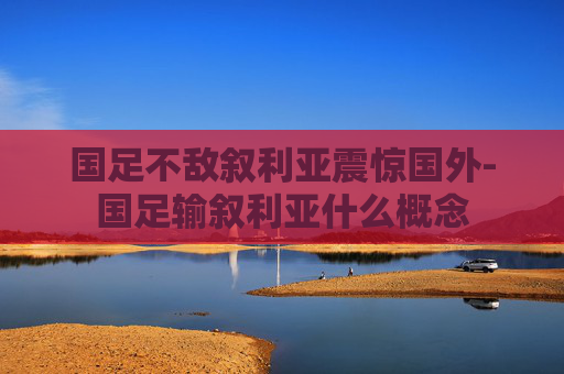 国足不敌叙利亚震惊国外-国足输叙利亚什么概念