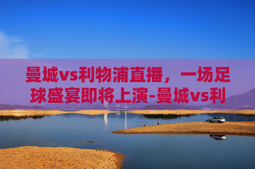 曼城vs利物浦直播，一场足球盛宴即将上演-曼城vs利物浦直播免费观看