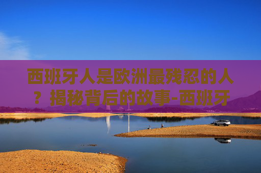 西班牙人是欧洲最残忍的人？揭秘背后的故事-西班牙人是欧洲最残忍的人吗