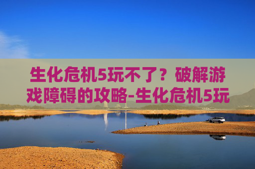 生化危机5玩不了？破解游戏障碍的攻略-生化危机5玩不了怎么回事