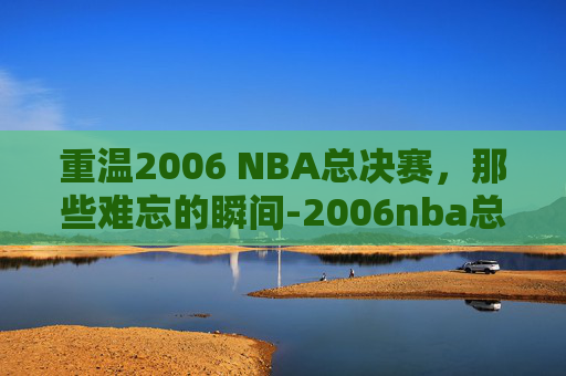 重温2006 NBA总决赛，那些难忘的瞬间-2006nba总决赛录像回放