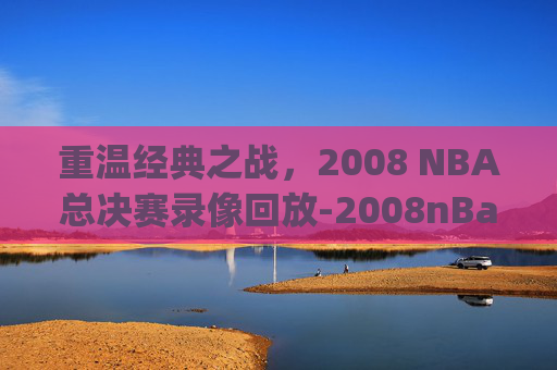 重温经典之战，2008 NBA总决赛录像回放-2008nBa总决赛录像回放g3
