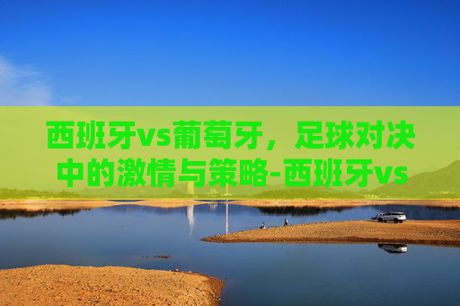 西班牙vs葡萄牙，足球对决中的激情与策略-西班牙vs葡萄牙比赛结果