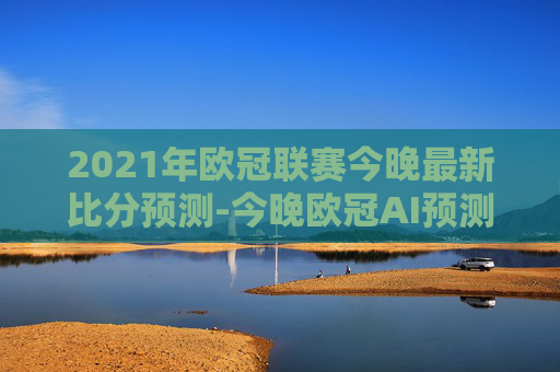 2021年欧冠联赛今晚最新比分预测-今晚欧冠AI预测比分