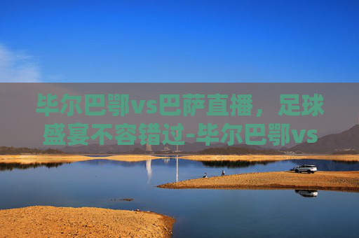 毕尔巴鄂vs巴萨直播，足球盛宴不容错过-毕尔巴鄂vs巴萨直播在哪看